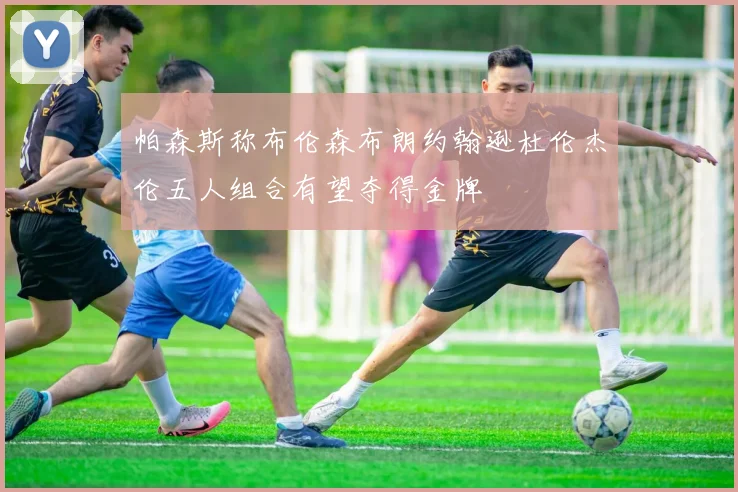 帕森斯称布伦森布朗约翰逊杜伦杰伦五人组合有望夺得金牌