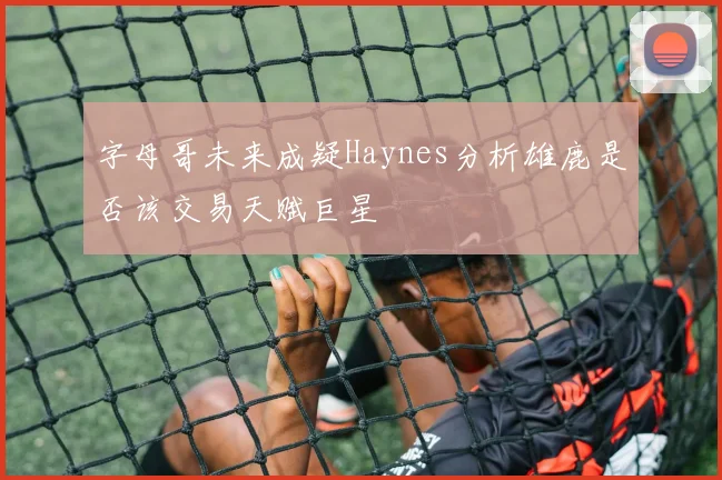 字母哥未来成疑Haynes分析雄鹿是否该交易天赋巨星