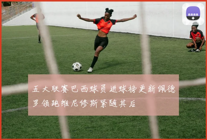 五大联赛巴西球员进球榜更新佩德罗领跑维尼修斯紧随其后