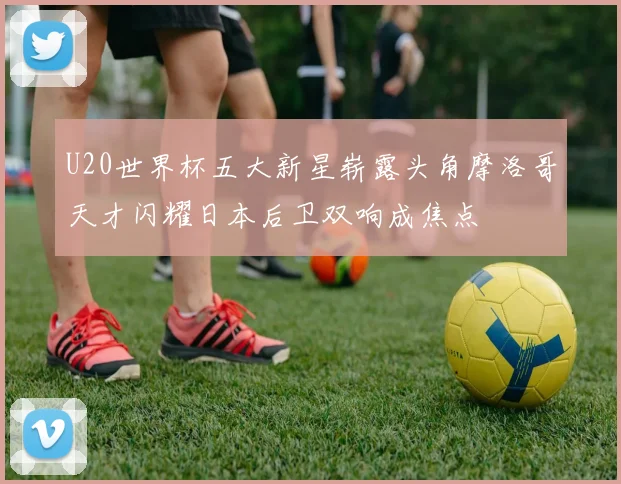 U20世界杯五大新星崭露头角摩洛哥天才闪耀日本后卫双响成焦点