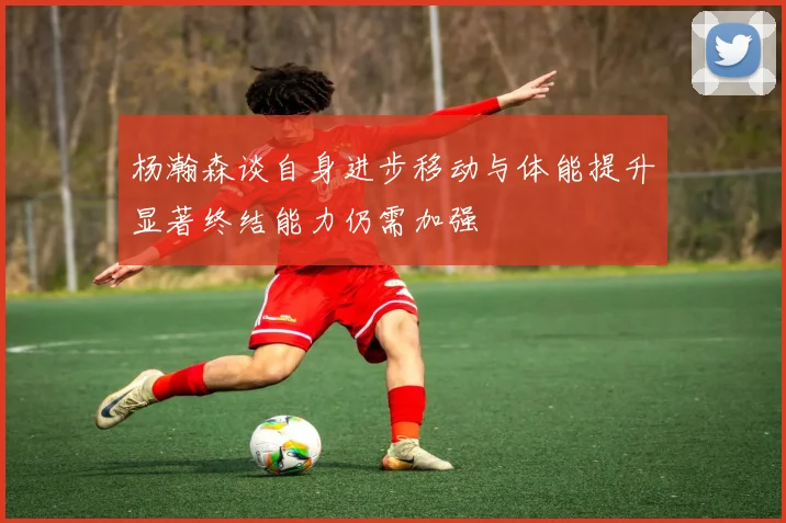 杨瀚森谈自身进步移动与体能提升显著终结能力仍需加强