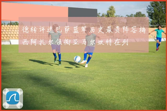 德转评选巴萨蓝军历史最贵阵容梅西阿扎尔领衔亚马尔坎特在列