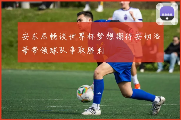 安东尼畅谈世界杯梦想期待安切洛蒂带领球队争取胜利