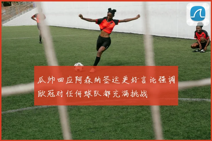 瓜帅回应阿森纳签运更好言论强调欧冠对任何球队都充满挑战
