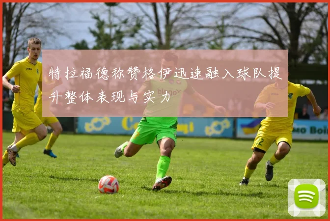 特拉福德称赞格伊迅速融入球队提升整体表现与实力