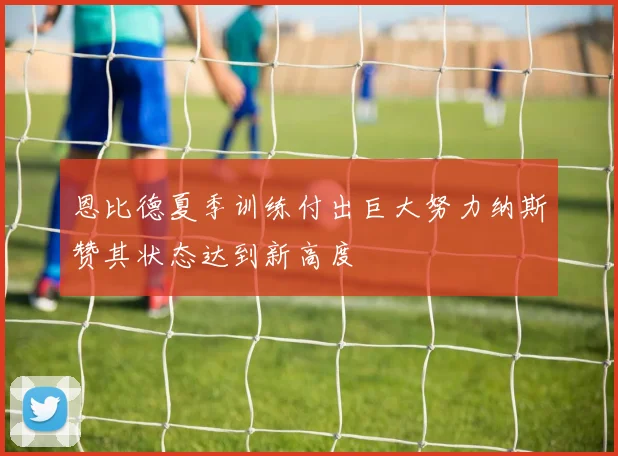 恩比德夏季训练付出巨大努力纳斯赞其状态达到新高度