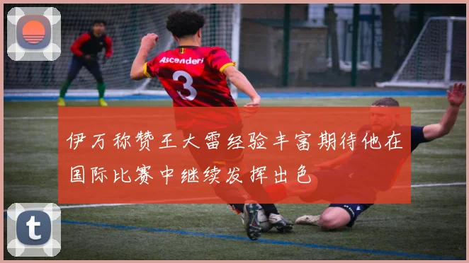 伊万称赞王大雷经验丰富期待他在国际比赛中继续发挥出色