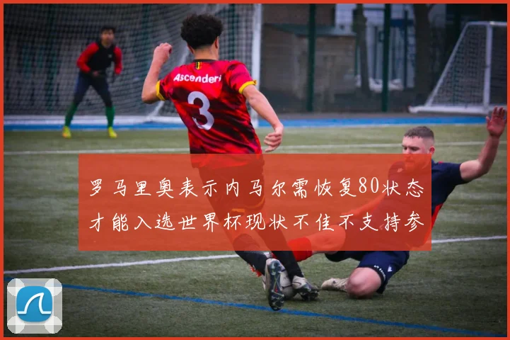 罗马里奥表示内马尔需恢复80状态才能入选世界杯现状不佳不支持参赛