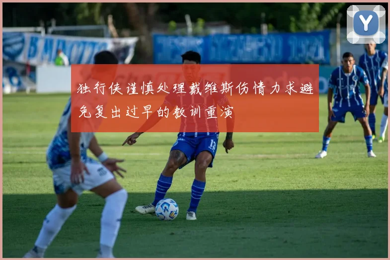 独行侠谨慎处理戴维斯伤情力求避免复出过早的教训重演