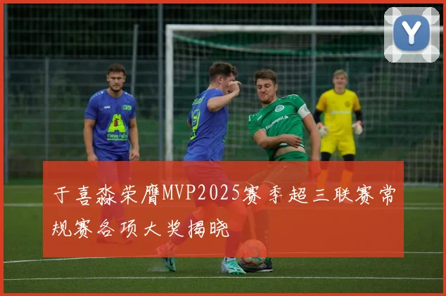 于喜淼荣膺MVP2025赛季超三联赛常规赛各项大奖揭晓