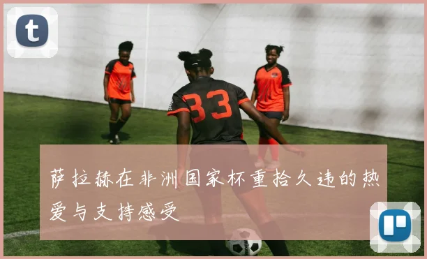 萨拉赫在非洲国家杯重拾久违的热爱与支持感受