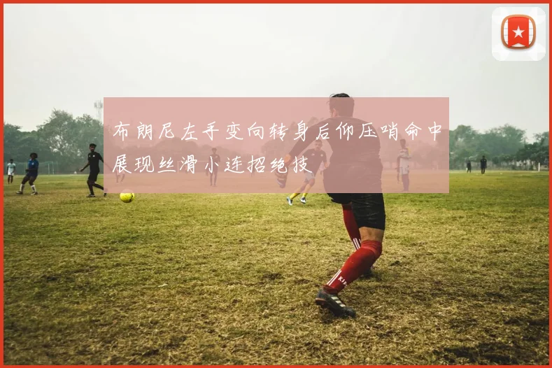 布朗尼左手变向转身后仰压哨命中展现丝滑小连招绝技