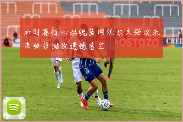加时赛惊心动魄篮网沃尔夫强攻未果绝杀抛投遗憾落空