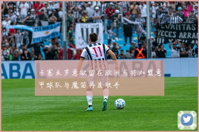 卡塞米罗意欲留在欧洲或将加盟意甲球队与魔笛再度联手