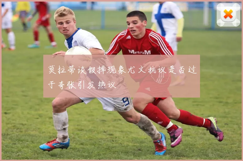 莫拉蒂谈假摔现象尤文抗议是否过于夸张引发热议