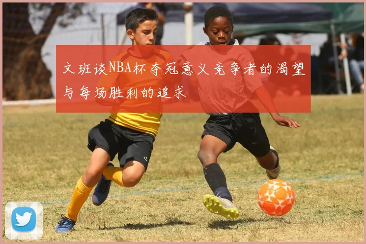 文班谈NBA杯夺冠意义竞争者的渴望与每场胜利的追求