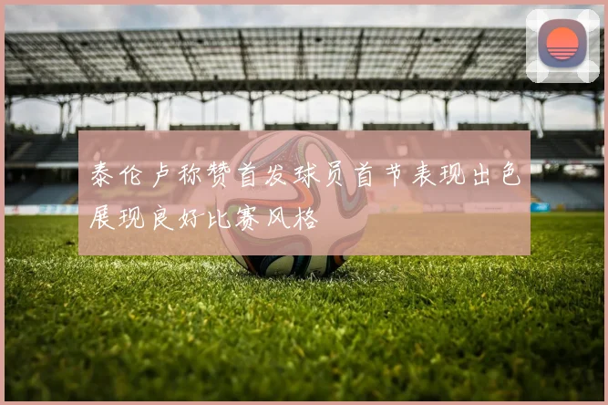 泰伦卢称赞首发球员首节表现出色展现良好比赛风格