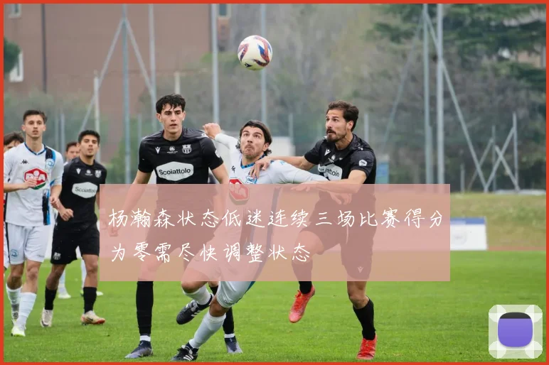 杨瀚森状态低迷连续三场比赛得分为零需尽快调整状态