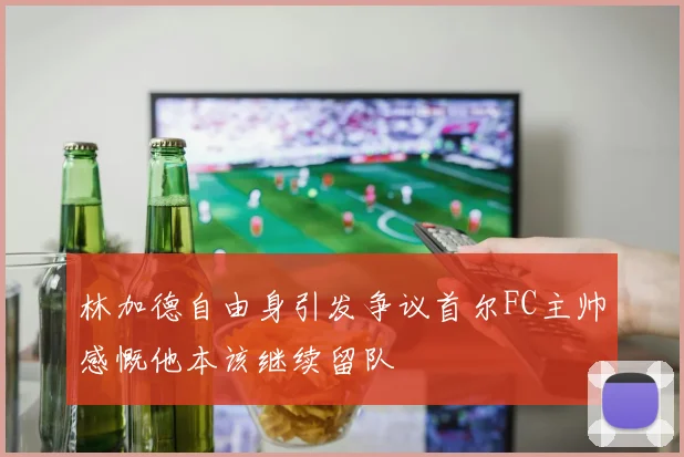 林加德自由身引发争议首尔FC主帅感慨他本该继续留队