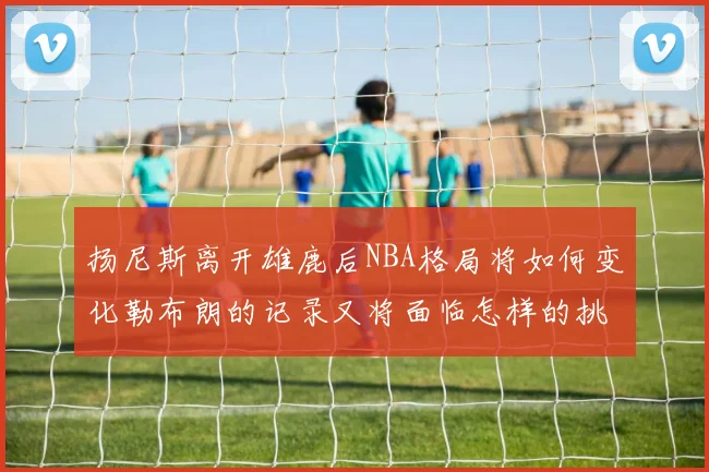 扬尼斯离开雄鹿后NBA格局将如何变化勒布朗的记录又将面临怎样的挑战