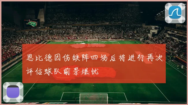 恩比德因伤缺阵四场后将进行再次评估球队前景堪忧