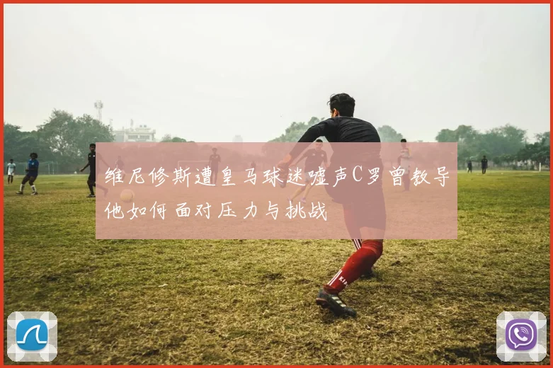 维尼修斯遭皇马球迷嘘声C罗曾教导他如何面对压力与挑战